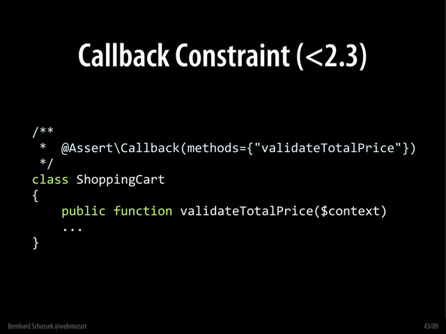Bernhard Schussek @webmozart 43/89
Callback Constraint (<2.3)
/**
* @Assert\Callback(methods={"validateTotalPrice"})
*/
class ShoppingCart
{
public function validateTotalPrice($context)
...
}
