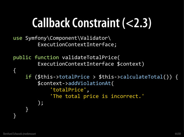 Bernhard Schussek @webmozart 44/89
Callback Constraint (<2.3)
use Symfony\Component\Validator\
ExecutionContextInterface;
public function validateTotalPrice(
ExecutionContextInterface $context)
{
if ($this->totalPrice > $this->calculateTotal()) {
$context->addViolationAt(
'totalPrice',
'The total price is incorrect.'
);
}
}
