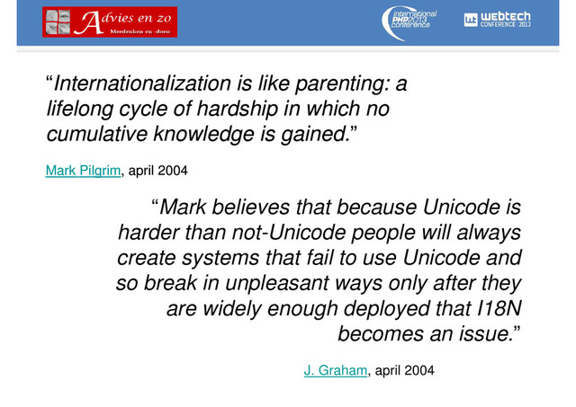 “Internationalization is like parenting: a
lifelong cycle of hardship in which no
cumulative knowledge is gained.”
Mark Pilgrim, april 2004
“Mark believes that because Unicode is
harder than not-Unicode people will always
create systems that fail to use Unicode and
so break in unpleasant ways only after they
are widely enough deployed that I18N
becomes an issue.”
J. Graham, april 2004
“Internationalization is like parenting: a
lifelong cycle of hardship in which no
cumulative knowledge is gained.”
Mark Pilgrim, april 2004
