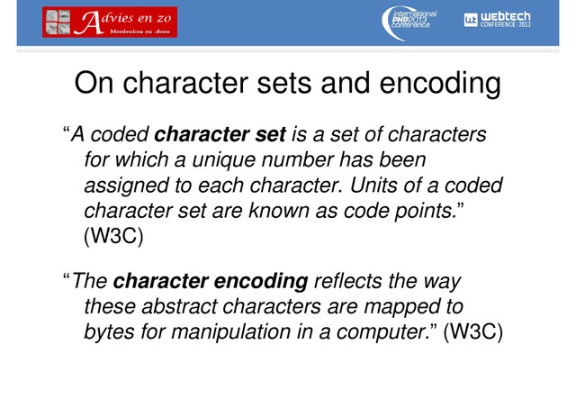 On character sets and encoding
“A coded character set is a set of characters
for which a unique number has been
assigned to each character. Units of a coded
character set are known as code points.”
(W3C)
“The character encoding reflects the way
these abstract characters are mapped to
bytes for manipulation in a computer.” (W3C)
