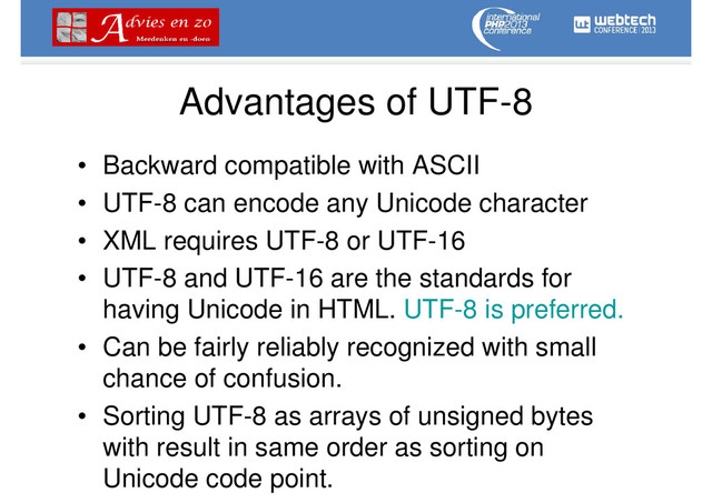Advantages of UTF-8
• Backward compatible with ASCII
• UTF-8 can encode any Unicode character
• XML requires UTF-8 or UTF-16
• UTF-8 and UTF-16 are the standards for
having Unicode in HTML. UTF-8 is preferred.
• Can be fairly reliably recognized with small
chance of confusion.
• Sorting UTF-8 as arrays of unsigned bytes
with result in same order as sorting on
Unicode code point.
