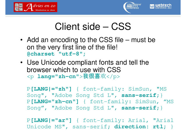 Client side – CSS
• Add an encoding to the CSS file – must be
on the very first line of the file!
@charset "utf-8";
• Use Unicode compliant fonts and tell the
browser which to use with CSS
<p lang="zh-cn">我很喜欢</p>
P[LANG|="zh"] { font-family: SimSun, "MS
Song", "Adobe Song Std L", sans-serif;}
P[LANG="zh-cn"] { font-family: SimSun, “MS
Song”, "Adobe Song Std L", sans-serif;}
P[LANG|="ar"] { font-family: Arial, "Arial
Unicode MS", sans-serif; direction: rtl; }
