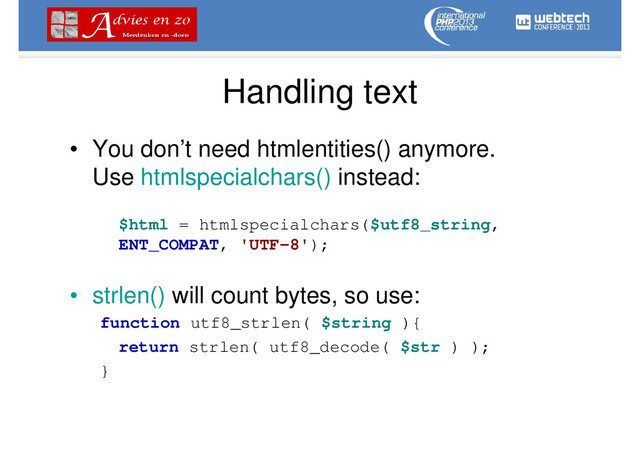 Handling text
• You don’t need htmlentities() anymore.
Use htmlspecialchars() instead:
$html = htmlspecialchars($utf8_string,
ENT_COMPAT, 'UTF-8');
• strlen() will count bytes, so use:
function utf8_strlen( $string ){
return strlen( utf8_decode( $str ) );
}
