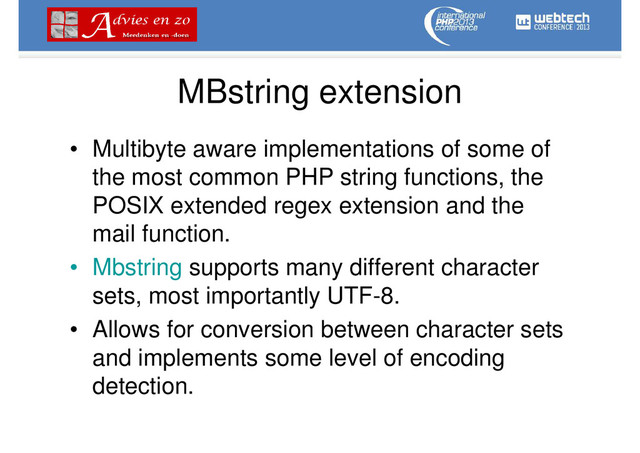 MBstring extension
• Multibyte aware implementations of some of
the most common PHP string functions, the
POSIX extended regex extension and the
mail function.
• Mbstring supports many different character
sets, most importantly UTF-8.
• Allows for conversion between character sets
and implements some level of encoding
detection.
