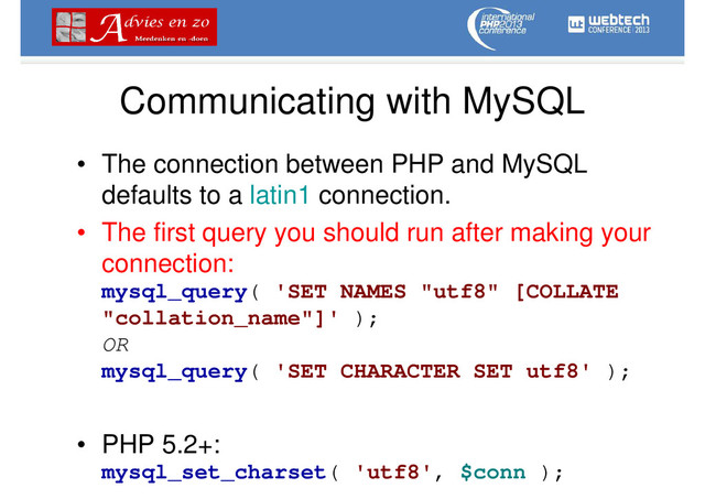 Communicating with MySQL
• The connection between PHP and MySQL
defaults to a latin1 connection.
• The first query you should run after making your
connection:
mysql_query( 'SET NAMES "utf8" [COLLATE
"collation_name"]' );
OR
mysql_query( 'SET CHARACTER SET utf8' );
• PHP 5.2+:
mysql_set_charset( 'utf8', $conn );
