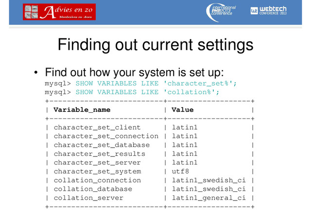 Finding out current settings
• Find out how your system is set up:
mysql> SHOW VARIABLES LIKE 'character_set%';
mysql> SHOW VARIABLES LIKE 'collation%';
+--------------------------+-------------------+
| Variable_name | Value |
+--------------------------+-------------------+
| character_set_client | latin1 |
| character_set_connection | latin1 |
| character_set_database | latin1 |
| character_set_results | latin1 |
| character_set_server | latin1 |
| character_set_system | utf8 |
| collation_connection | latin1_swedish_ci |
| collation_database | latin1_swedish_ci |
| collation_server | latin1_general_ci |
+--------------------------+-------------------+
