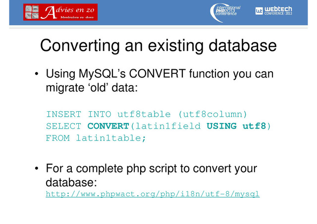Converting an existing database
• Using MySQL’s CONVERT function you can
migrate ‘old’ data:
INSERT INTO utf8table (utf8column)
SELECT CONVERT(latin1field USING utf8)
FROM latin1table;
• For a complete php script to convert your
database:
http://www.phpwact.org/php/i18n/utf-8/mysql
