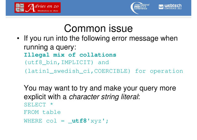 Common issue
• If you run into the following error message when
running a query:
Illegal mix of collations
(utf8_bin,IMPLICIT) and
(latin1_swedish_ci,COERCIBLE) for operation
You may want to try and make your query more
explicit with a character string literal:
SELECT *
FROM table
WHERE col = _utf8'xyz';
