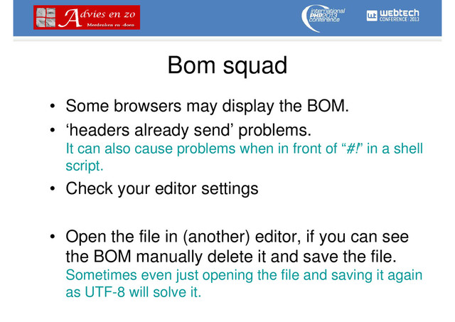 Bom squad
• Some browsers may display the BOM.
• ‘headers already send’ problems.
It can also cause problems when in front of “#!” in a shell
script.
• Check your editor settings
• Open the file in (another) editor, if you can see
the BOM manually delete it and save the file.
Sometimes even just opening the file and saving it again
as UTF-8 will solve it.
