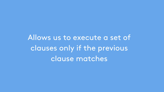 Allows us to execute a set of
clauses only if the previous
clause matches
