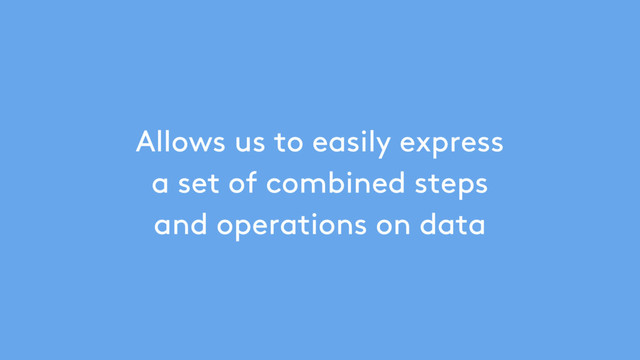 Allows us to easily express
a set of combined steps
and operations on data
