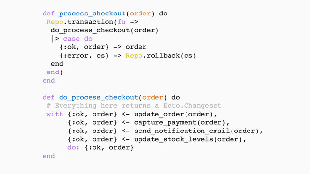 def process_checkout(order) do
Repo.transaction(fn -> 
do_process_checkout(order) 
|> case do 
{:ok, order} -> order 
{:error, cs} -> Repo.rollback(cs) 
end 
end) 
end 
 
def do_process_checkout(order) do 
# Everything here returns a Ecto.Changeset
with {:ok, order} <- update_order(order),
{:ok, order} <- capture_payment(order),
{:ok, order} <- send_notification_email(order),
{:ok, order} <- update_stock_levels(order), 
do: {:ok, order} 
end
