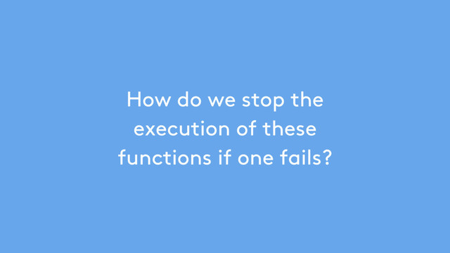 How do we stop the
execution of these
functions if one fails?
