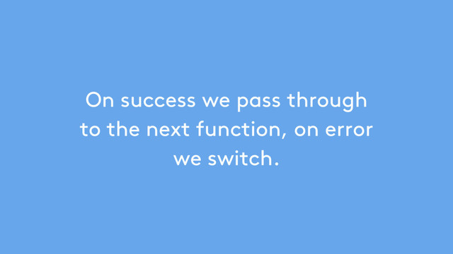 On success we pass through
to the next function, on error
we switch.
