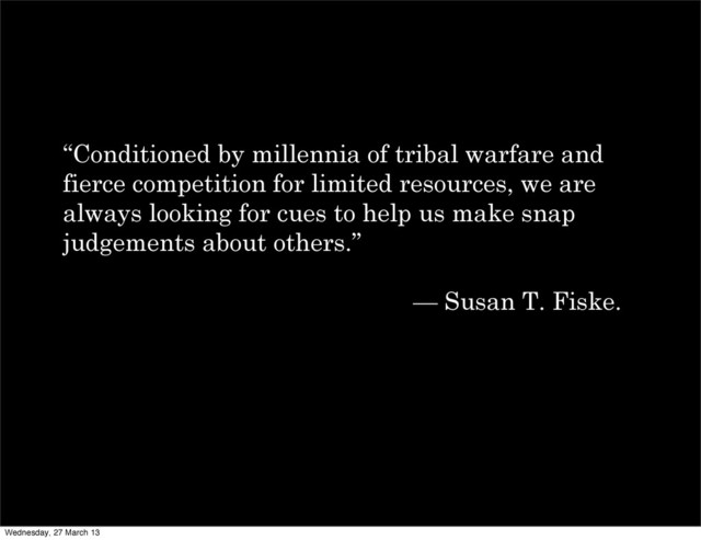 “Conditioned by millennia of tribal warfare and
fierce competition for limited resources, we are
always looking for cues to help us make snap
judgements about others.”
— Susan T. Fiske.
Wednesday, 27 March 13
