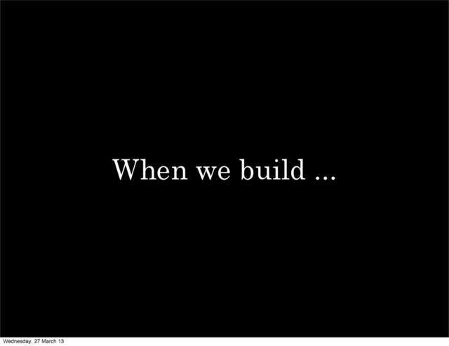 When we build ...
Wednesday, 27 March 13
