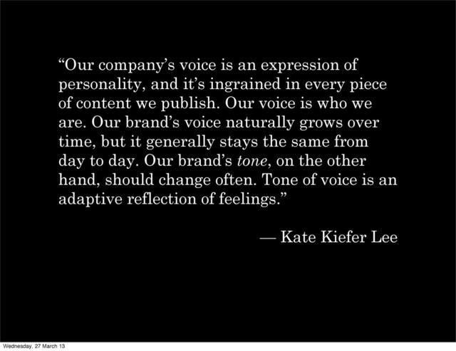 “Our company’s voice is an expression of
personality, and it’s ingrained in every piece
of content we publish. Our voice is who we
are. Our brand’s voice naturally grows over
time, but it generally stays the same from
day to day. Our brand’s tone, on the other
hand, should change often. Tone of voice is an
adaptive reflection of feelings.”
— Kate Kiefer Lee
Wednesday, 27 March 13

