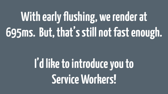 With early ﬂushing, we render at
695ms. But, that’s still not fast enough.
I’d like to introduce you to
Service Workers!

