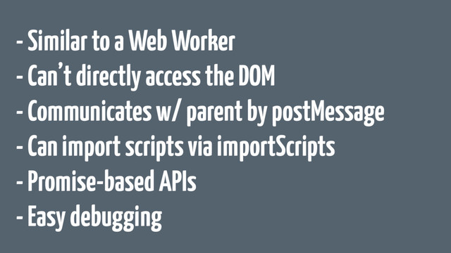 - Similar to a Web Worker
- Can’t directly access the DOM
- Communicates w/ parent by postMessage
- Can import scripts via importScripts
- Promise-based APIs
- Easy debugging
