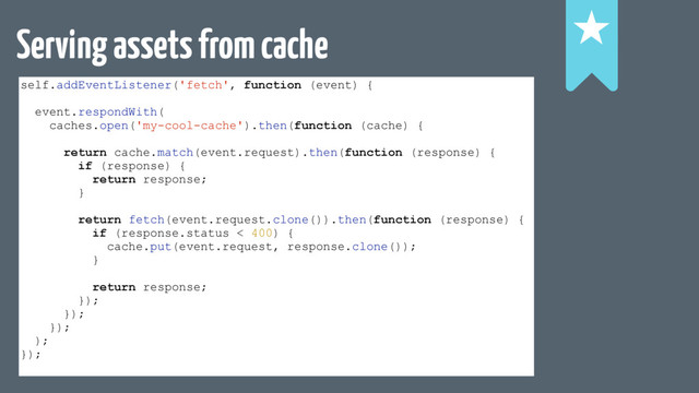 Serving assets from cache
self.addEventListener('fetch', function (event) {
event.respondWith(
caches.open('my-cool-cache').then(function (cache) {
return cache.match(event.request).then(function (response) {
if (response) {
return response;
}
return fetch(event.request.clone()).then(function (response) {
if (response.status < 400) {
cache.put(event.request, response.clone());
}
return response;
});
});
});
);
});
!
!
!
