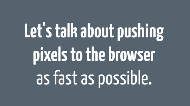 Let's talk about pushing
pixels to the browser
as fast as possible.
