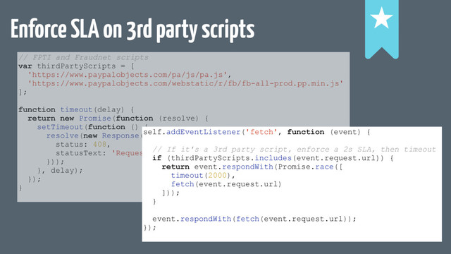 Enforce SLA on 3rd party scripts !
!
!
// FPTI and Fraudnet scripts
var thirdPartyScripts = [
'https://www.paypalobjects.com/pa/js/pa.js',
'https://www.paypalobjects.com/webstatic/r/fb/fb-all-prod.pp.min.js'
];
function timeout(delay) {
return new Promise(function (resolve) {
setTimeout(function () {
resolve(new Response('', {
status: 408,
statusText: 'Request timed out'
}));
}, delay);
});
}
self.addEventListener('fetch', function (event) {
// If it's a 3rd party script, enforce a 2s SLA, then timeout
if (thirdPartyScripts.includes(event.request.url)) {
return event.respondWith(Promise.race([
timeout(2000),
fetch(event.request.url)
]));
}
event.respondWith(fetch(event.request.url));
});
