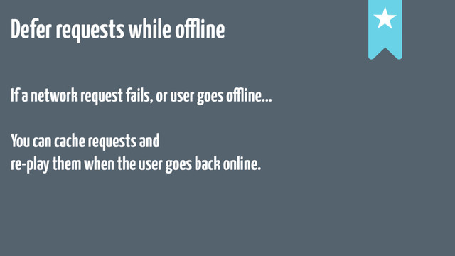 Defer requests while offline !
!
!
If a network request fails, or user goes offline…
You can cache requests and
re-play them when the user goes back online.
