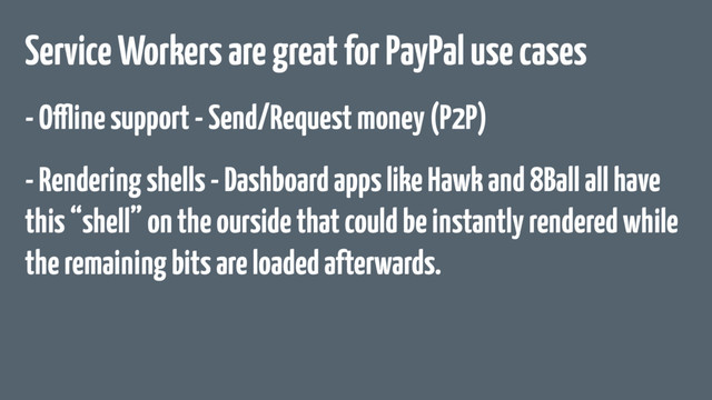 Service Workers are great for PayPal use cases
- Offline support - Send/Request money (P2P)
- Rendering shells - Dashboard apps like Hawk and 8Ball all have
this “shell” on the ourside that could be instantly rendered while
the remaining bits are loaded afterwards.
