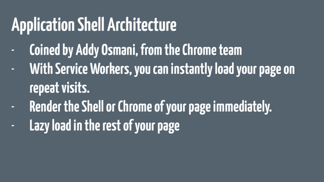 Application Shell Architecture
- Coined by Addy Osmani, from the Chrome team
- With Service Workers, you can instantly load your page on
repeat visits.
- Render the Shell or Chrome of your page immediately.
- Lazy load in the rest of your page
