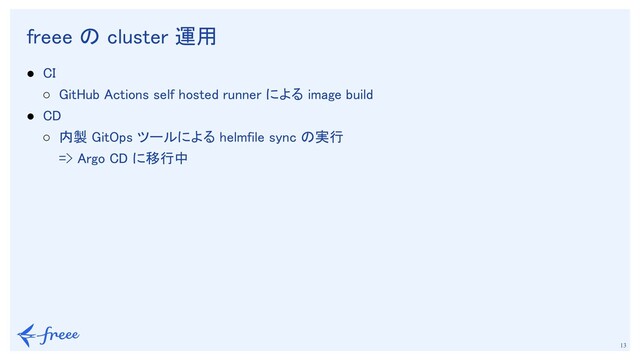　
13
freee の cluster 運用 
● CI 
○ GitHub Actions self hosted runner による image build 
● CD 
○ 内製 GitOps ツールによる helmfile sync の実行 
=> Argo CD に移行中 
 
 
 
 
