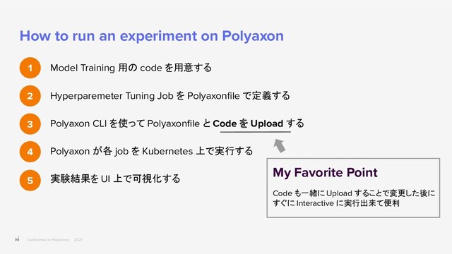 Conﬁdential & Proprietary 2021
How to run an experiment on Polyaxon
Model Training 用の code を用意する
Hyperparemeter Tuning Job を Polyaxonﬁle で定義する
Polyaxon CLI を使って Polyaxonﬁle と Code を Upload する
Polyaxon が各 job を Kubernetes 上で実行する
実験結果を UI 上で可視化する
1
2
3
4
5
My Favorite Point
Code も一緒に Upload することで変更した後に
すぐに Interactive に実行出来て便利
