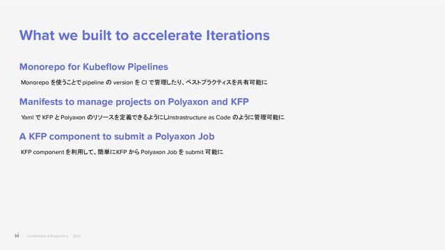Conﬁdential & Proprietary 2021
What we built to accelerate Iterations
Monorepo for Kubeﬂow Pipelines
Monorepo を使うことで pipeline の version を CI で管理したり、ベストプラクティスを共有可能に
Manifests to manage projects on Polyaxon and KFP
Yaml で KFP と Polyaxon のリソースを定義できるようにし Instrastructure as Code のように管理可能に
A KFP component to submit a Polyaxon Job
KFP component を利用して、簡単に KFP から Polyaxon Job を submit 可能に
