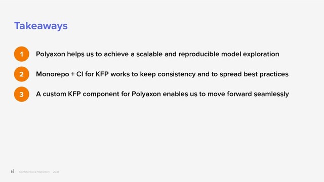 Conﬁdential & Proprietary 2021
Takeaways
Polyaxon helps us to achieve a scalable and reproducible model exploration
Monorepo + CI for KFP works to keep consistency and to spread best practices
A custom KFP component for Polyaxon enables us to move forward seamlessly
1
2
3
