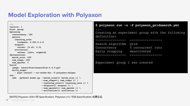 Conﬁdential & Proprietary 2021
Model Exploration with Polyaxon
---
version: 1
kind: group
hptuning:
concurrency: 100
matrix:
learning_rate:
linspace: 0.001:0.1:5
dropout:
values: [0.25, 0.3]
activation:
values: [relu, sigmoid]
declarations:
batch_size: 128
num_steps: 500
num_epochs: 1
build:
image: tensorflow/tensorflow:2.4.2-py3
build_steps:
- pip3 install --no-cache-dir -U polyaxon-helper
run:
cmd: python3 model.py --batch_size={{ batch_size }} \
--num_steps={{ num_steps }} \
--learning_rate={{ learning_rate }} \
--dropout={{ dropout }} \
--num_epochs={{ num_epochs }} \
--activation={{ activation }}
$ polyaxon run -u -f polyaxon_gridsearch.yml
...
Creating an experiment group with the following
definition:
---------------- -----------------
Search algorithm grid
Concurrency 5 concurrent runs
Early stopping deactivated
---------------- -----------------
Experiment group 1 was created
[NOTE] Poyaxon v0.6.1 の Speciﬁcation. Polyaxon v1.x では Speciﬁcation は異なる.
