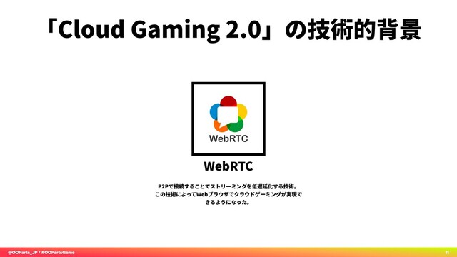 @OOParts_JP / #OOPartsGame 11
「Cloud Gaming 2.0」の技術的背景
WebRTC
P2Pで接続することでストリーミングを低遅延化する技術。
この技術によってWebブラウザでクラウドゲーミングが実現で
きるようになった。
