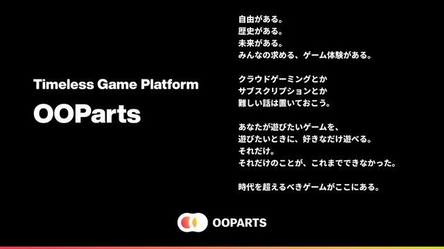 Timeless Game Platform
OOParts
⾃由がある。
歴史がある。
未来がある。
みんなの求める、ゲーム体験がある。
クラウドゲーミングとか
サブスクリプションとか
難しい話は置いておこう。
あなたが遊びたいゲームを、
遊びたいときに、好きなだけ遊べる。
それだけ。
それだけのことが、これまでできなかった。
時代を超えるべきゲームがここにある。
