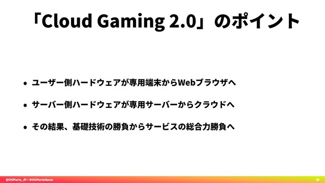 @OOParts_JP / #OOPartsGame 10
「Cloud Gaming 2.0」のポイント
• ユーザー側ハードウェアが専⽤端末からWebブラウザへ
• サーバー側ハードウェアが専⽤サーバーからクラウドへ
• その結果、基礎技術の勝負からサービスの総合⼒勝負へ
