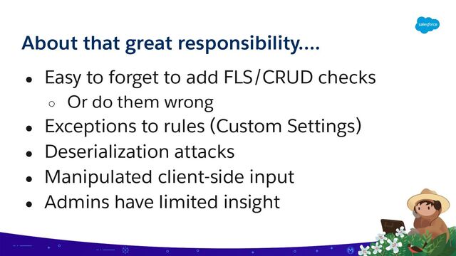About that great responsibility….
● Easy to forget to add FLS/CRUD checks
○ Or do them wrong
● Exceptions to rules (Custom Settings)
● Deserialization attacks
● Manipulated client-side input
● Admins have limited insight
