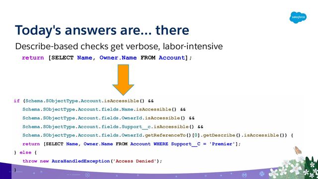 Today's answers are… there
Describe-based checks get verbose, labor-intensive
if (Schema.SObjectType.Account.isAccessible() &&
Schema.SObjectType.Account.fields.Name.isAccessible() &&
Schema.SObjectType.Account.fields.OwnerId.isAccessible() &&
Schema.SObjectType.Account.fields.Support__c.isAccessible() &&
Schema.SObjectType.Account.fields.OwnerId.getReferenceTo()[0].getDescribe().isAccessible()) {
return [SELECT Name, Owner.Name FROM Account WHERE Support__C = 'Premier'];
} else {
throw new AuraHandledException('Access Denied');
}
return [SELECT Name, Owner.Name FROM Account];
