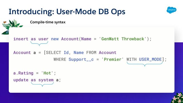 Introducing: User-Mode DB Ops
Compile-time syntax
insert as user new Account(Name = 'GenWatt Throwback');
Account a = [SELECT Id, Name FROM Account
WHERE Support__c = 'Premier' WITH USER_MODE];
a.Rating = 'Hot';
update as system a;
