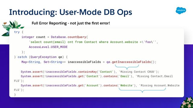 Introducing: User-Mode DB Ops
Full Error Reporting - not just the ﬁrst error!
try {
integer count = Database.countQuery(
'select count(email) cnt from Contact where Account.website =\'foo\'',
AccessLevel.USER_MODE
);
} catch (QueryException qe) {
Map> inaccessibleFields = qe.getInaccessibleFields();
System.assert(!inaccessibleFields.containsKey('Contact'), 'Missing Contact CRUD');
System.assert(!inaccessibleFields.get('Contact').contains('Email'), 'Missing Contact.Email
FLS');
System.assert(!inaccessibleFields.get('Account').contains('Website'), 'Missing Account.Website
FLS');
}
