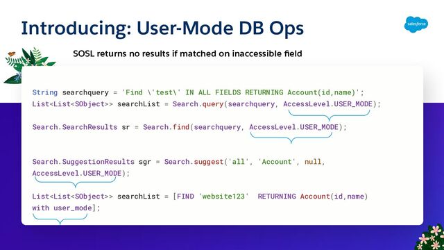 Introducing: User-Mode DB Ops
SOSL returns no results if matched on inaccessible ﬁeld
String searchquery = 'Find \'test\' IN ALL FIELDS RETURNING Account(id,name)';
List> searchList = Search.query(searchquery, AccessLevel.USER_MODE);
Search.SearchResults sr = Search.find(searchquery, AccessLevel.USER_MODE);
Search.SuggestionResults sgr = Search.suggest('all', 'Account', null,
AccessLevel.USER_MODE);
List> searchList = [FIND 'website123' RETURNING Account(id,name)
with user_mode];
