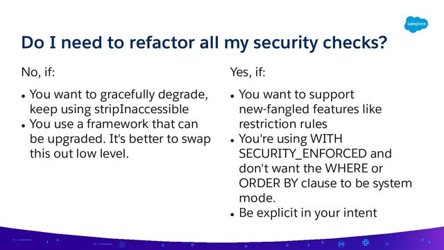 No, if:
● You want to gracefully degrade,
keep using stripInaccessible
● You use a framework that can
be upgraded. It's better to swap
this out low level.
Yes, if:
● You want to support
new-fangled features like
restriction rules
● You're using WITH
SECURITY_ENFORCED and
don't want the WHERE or
ORDER BY clause to be system
mode.
● Be explicit in your intent
Do I need to refactor all my security checks?
