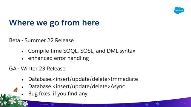 Where we go from here
Beta - Summer 22 Release
● Compile-time SOQL, SOSL, and DML syntax
● enhanced error handling
GA - Winter 23 Release
● Database.Immediate
● Database.Async
● Bug ﬁxes, if you ﬁnd any
