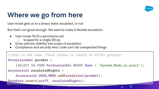 Where we go from here
User-mode gets us to a binary state: escalated, or not
But that's not good enough. We want to make it ﬂexible escalation:
● User-mode PLUS a permission set
○ Scoped for a single DB op
● Gives admins visibility into scope of escalation
● Compliance and security wins: code can't do unexpected things
//this is one idea, final syntax is likely to differ greatly!
PermissionSet permSet =
[SELECT Id FROM PermissionSet WHERE Name = 'System_Mode_is_scary'];
AccessLevel escalatedRights =
AccessLevel.USER_MODE.addEscalation(permSet);
Database.insert(stuff, escalatedRights);
