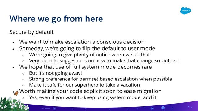 Where we go from here
Secure by default
● We want to make escalation a conscious decision
● Someday, we're going to ﬂip the default to user mode
○ We're going to give plenty of notice when we do that
○ Very open to suggestions on how to make that change smoother!
● We hope that use of full system mode becomes rare
○ But it's not going away!
○ Strong preference for permset based escalation when possible
○ Make it safe for our superhero to take a vacation
● Worth making your code explicit soon to ease migration
○ Yes, even if you want to keep using system mode, add it.
