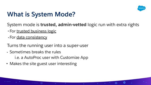 System mode is trusted, admin-vetted logic run with extra rights
• For trusted business logic
• For data consistency
Turns the running user into a super-user
• Sometimes breaks the rules
i.e. a AutoProc user with Customize App
• Makes the site guest user interesting
What is System Mode?
