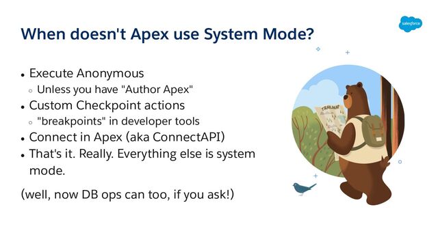 When doesn't Apex use System Mode?
● Execute Anonymous
○ Unless you have "Author Apex"
● Custom Checkpoint actions
○ "breakpoints" in developer tools
● Connect in Apex (aka ConnectAPI)
● That's it. Really. Everything else is system
mode.
(well, now DB ops can too, if you ask!)
