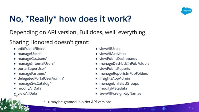 No, *Really* how does it work?
Depending on API version, Full does, well, everything.
Sharing Honored doesn't grant:
● editPublicFilters*
● manageUsers*
● manageCssUsers*
● manageInternalUsers*
● portalSuperUser*
● managePartners*
● delegatedPortalUserAdmin*
● manageSvcCatalog*
● modifyAllData
● viewAllData
● viewAllUsers
● viewAllActivities
● viewPublicDashboards
● manageDashbdsInPubFolders
● viewPublicReports
● manageReportsInPubFolders
● insightsAppAdmin
● manageUnlistedGroups
● modifyMetadata
● viewAllForeignKeyNames
* = may be granted in older API versions
