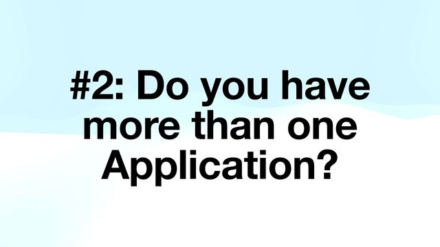 #2: Do you have
more than one
Application?
